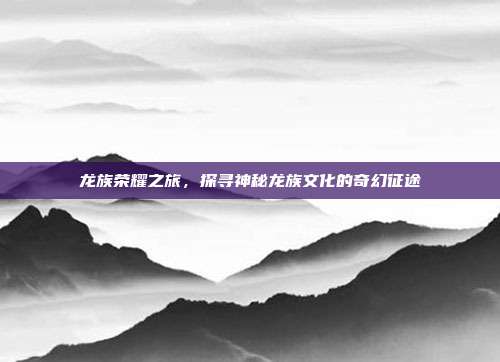 龙族荣耀之旅，探寻神秘龙族文化的奇幻征途