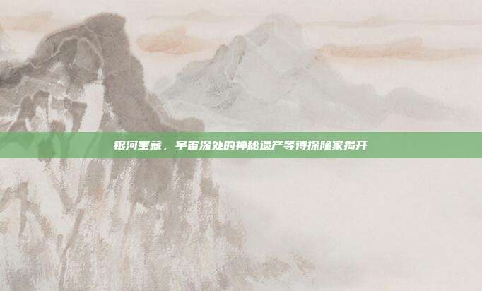 银河宝藏，宇宙深处的神秘遗产等待探险家揭开