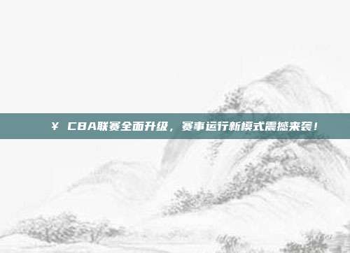 🔥 CBA联赛全面升级，赛事运行新模式震撼来袭！