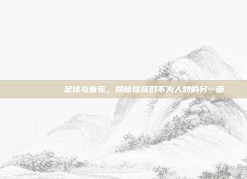 🏆🎶 足球与音乐，揭秘球员们不为人知的另一面