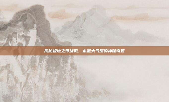 揭秘极地之环旋风，木星大气层的神秘奇观