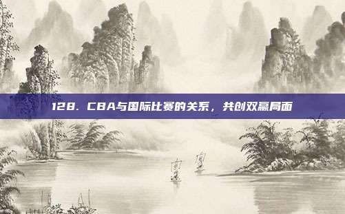 128. CBA与国际比赛的关系，共创双赢局面