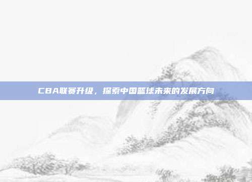 CBA联赛升级，探索中国篮球未来的发展方向