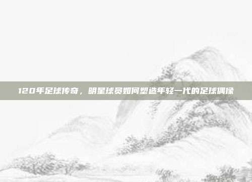 120年足球传奇，明星球员如何塑造年轻一代的足球偶像