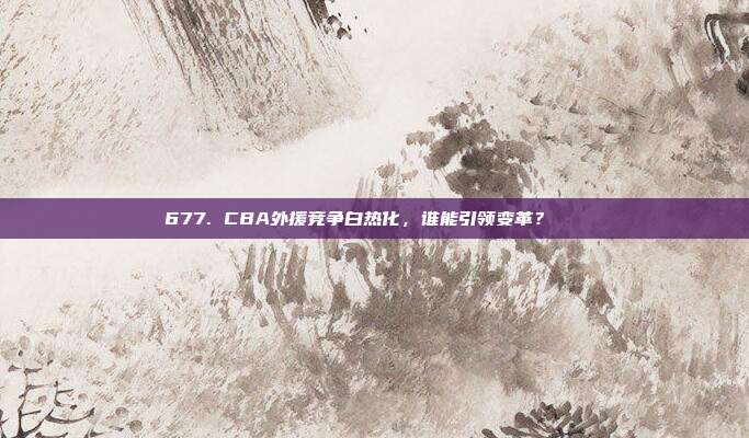 677. CBA外援竞争白热化，谁能引领变革？🌍