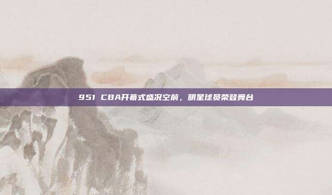 951 CBA开幕式盛况空前，明星球员荣登舞台✨