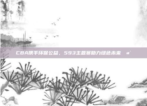 CBA携手环保公益，593主题赛助力绿色未来🪴