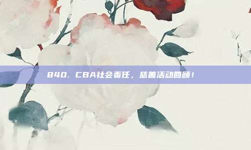 840. CBA社会责任，慈善活动回顾！❤️