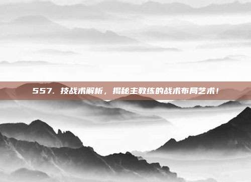 557. 技战术解析，揭秘主教练的战术布局艺术！