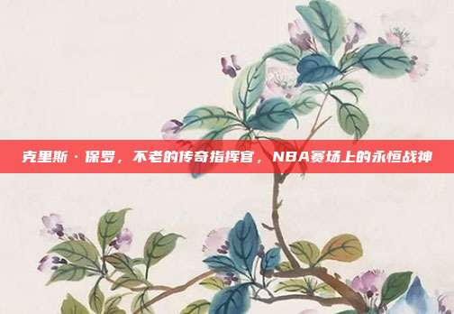 克里斯·保罗，不老的传奇指挥官，NBA赛场上的永恒战神