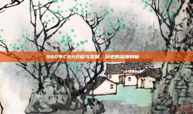 980年CBA迁移与发展，历史的深度剖析📚