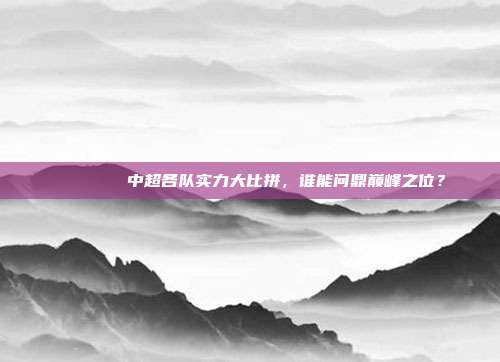 🔎🏆中超各队实力大比拼，谁能问鼎巅峰之位？