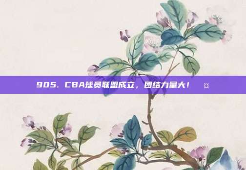 905. CBA球员联盟成立，团结力量大！🤝