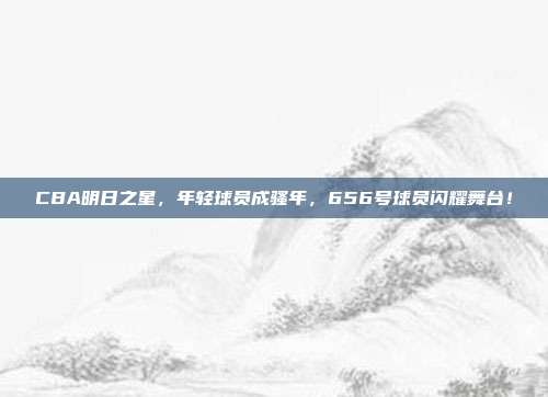 CBA明日之星，年轻球员成骚年，656号球员闪耀舞台！