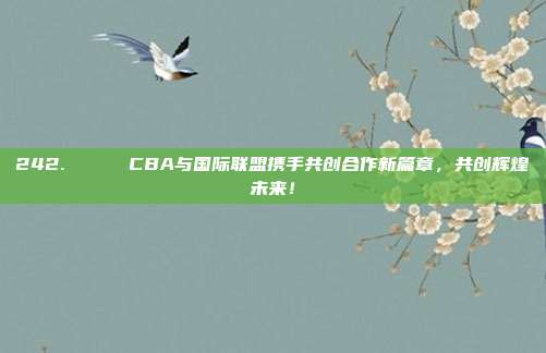 242. 🌐 CBA与国际联盟携手共创合作新篇章，共创辉煌未来！