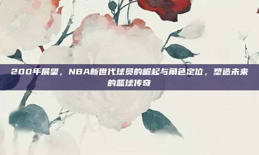 200年展望，NBA新世代球员的崛起与角色定位，塑造未来的篮球传奇