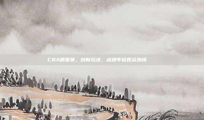 CBA明星赛，创新玩法，点燃年轻观众热情🎯