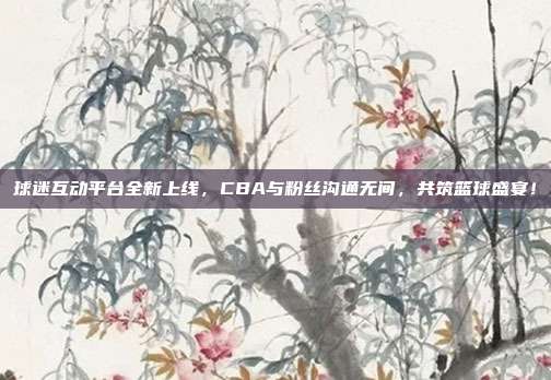 球迷互动平台全新上线，CBA与粉丝沟通无间，共筑篮球盛宴！