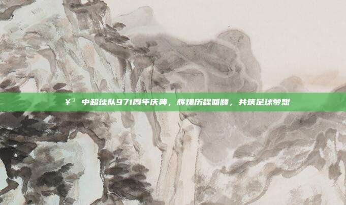 🥳 中超球队971周年庆典，辉煌历程回顾，共筑足球梦想