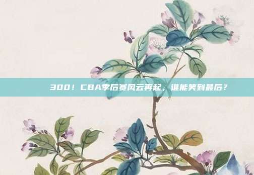 🎉 300！CBA季后赛风云再起，谁能笑到最后？